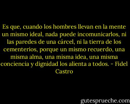 Es que, cuando los hombres llevan en la mente un mismo ideal, nada puede incomunicarlos, ni las paredes de una cárcel, ni la tierra de los cementerios, porque un mismo recuerdo, una misma alma, una misma idea, una misma conciencia y dignidad los alienta a todos. - Fidel Castro