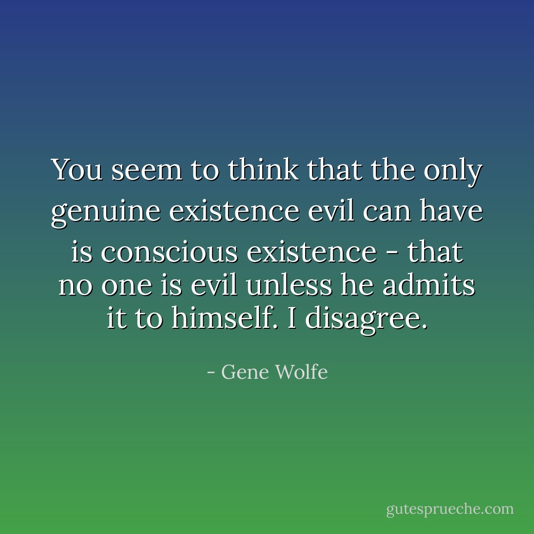 You seem to think that the only genuine existence evil can have is conscious existence - that no one is evil unless he admits it to himself. I disagree. - Gene Wolfe