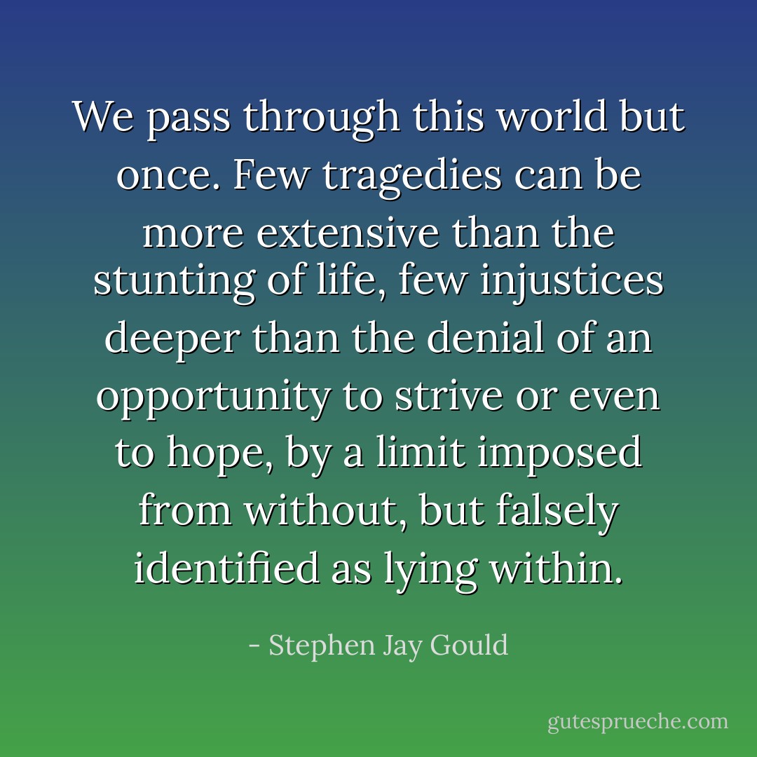 We pass through this world but once. Few tragedies can be more extensive than the stunting of life, few injustices deeper than the denial of an opportunity to strive or even to hope, by a limit imposed from without, but falsely identified as lying within. - Stephen Jay Gould