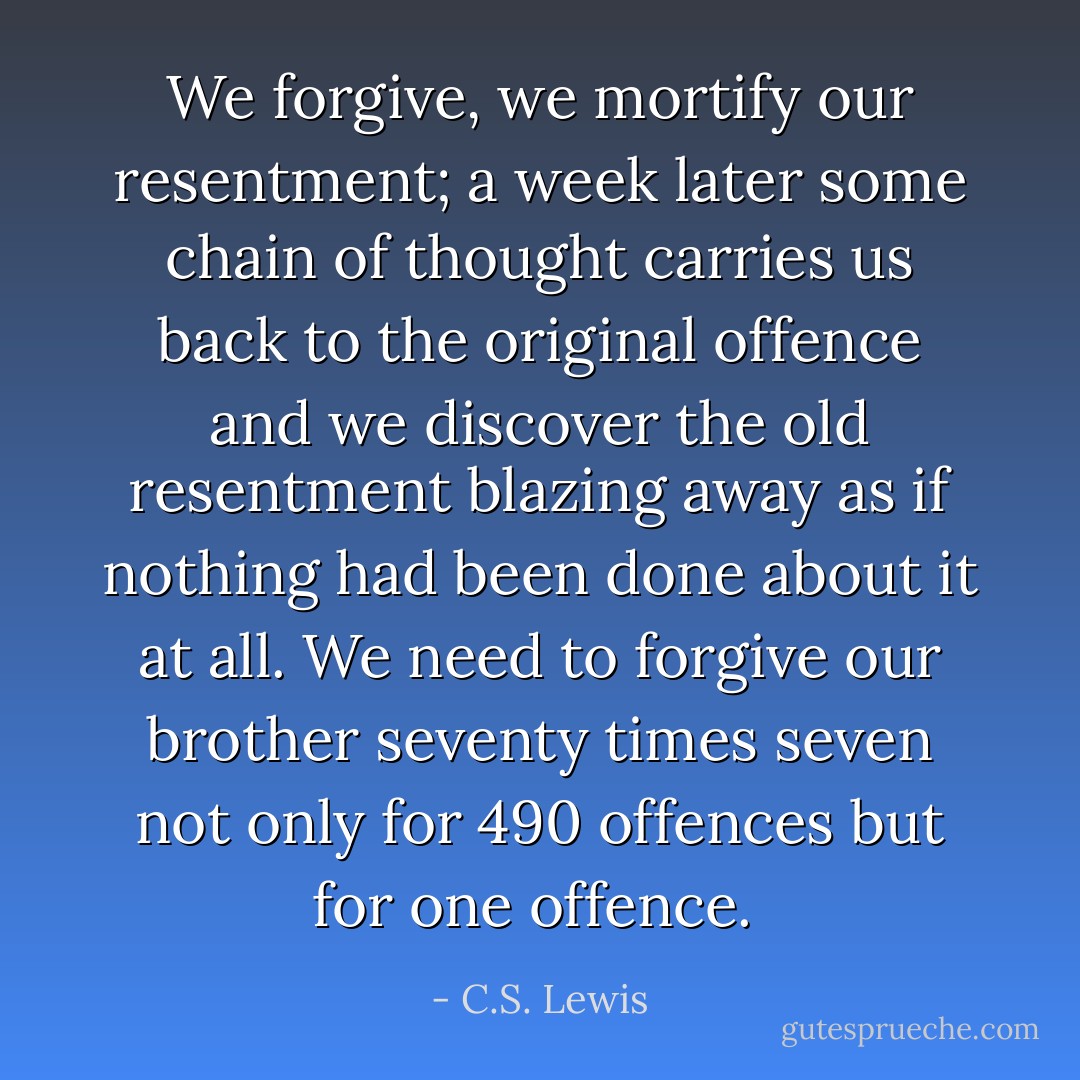 We forgive, we mortify our resentment; a week later some chain of thought carries us back to the original offence and we discover the old resentment blazing away as if nothing had been done about it at all. We need to forgive our brother seventy times seven not only for 490 offences but for one offence.  - C.S. Lewis