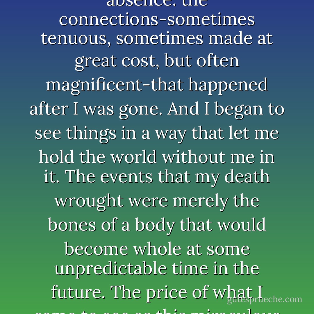 These were the lovely bones that had grown around my absence: the connections-sometimes tenuous, sometimes made at great cost, but often magnificent-that happened after I was gone. And I began to see things in a way that let me hold the world without me in it. The events that my death wrought were merely the bones of a body that would become whole at some unpredictable time in the future. The price of what I came to see as this miraculous body had been my life. - Alice Sebold