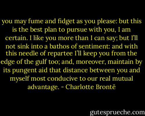you may fume and fidget as you please: but this is the best plan to pursue with you, I am certain. I like you<br />more than I can say; but I’ll not sink into a bathos of sentiment: and with this needle of repartee I’ll keep you<br />from the edge of the gulf too; and, moreover, maintain by its pungent aid that distance between you and myself most conducive to our real mutual advantage. - Charlotte Brontë