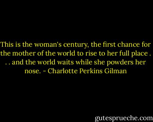 This is the woman's century, the first chance for the mother of the world to rise to her full place . . . and the world waits while she powders her nose. - Charlotte Perkins Gilman