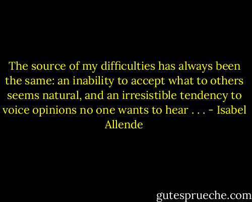The source of my difficulties has always been the same: an inability to accept what to others seems natural, and an irresistible tendency to voice opinions no one wants to hear . . . - Isabel Allende