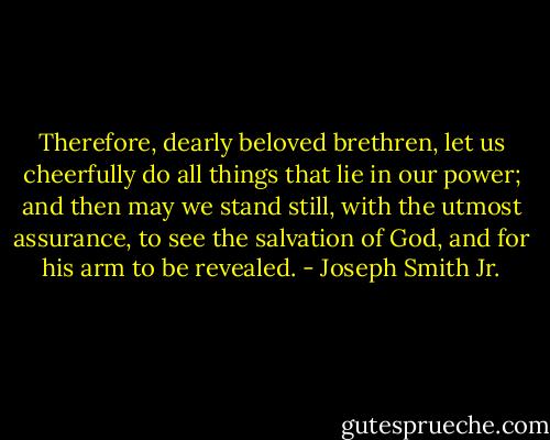 Therefore, dearly beloved brethren, let us cheerfully do all things that lie in our power; and then may we stand still, with the utmost assurance, to see the salvation of God, and for his arm to be revealed. - Joseph Smith Jr.