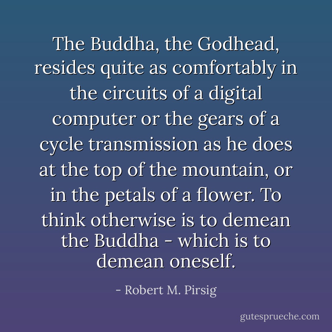 The Buddha, the Godhead, resides quite as comfortably in the circuits of a digital computer or the gears of a cycle transmission as he does at the top of the mountain, or in the petals of a flower. To think otherwise is to demean the Buddha - which is to demean oneself. - Robert M. Pirsig