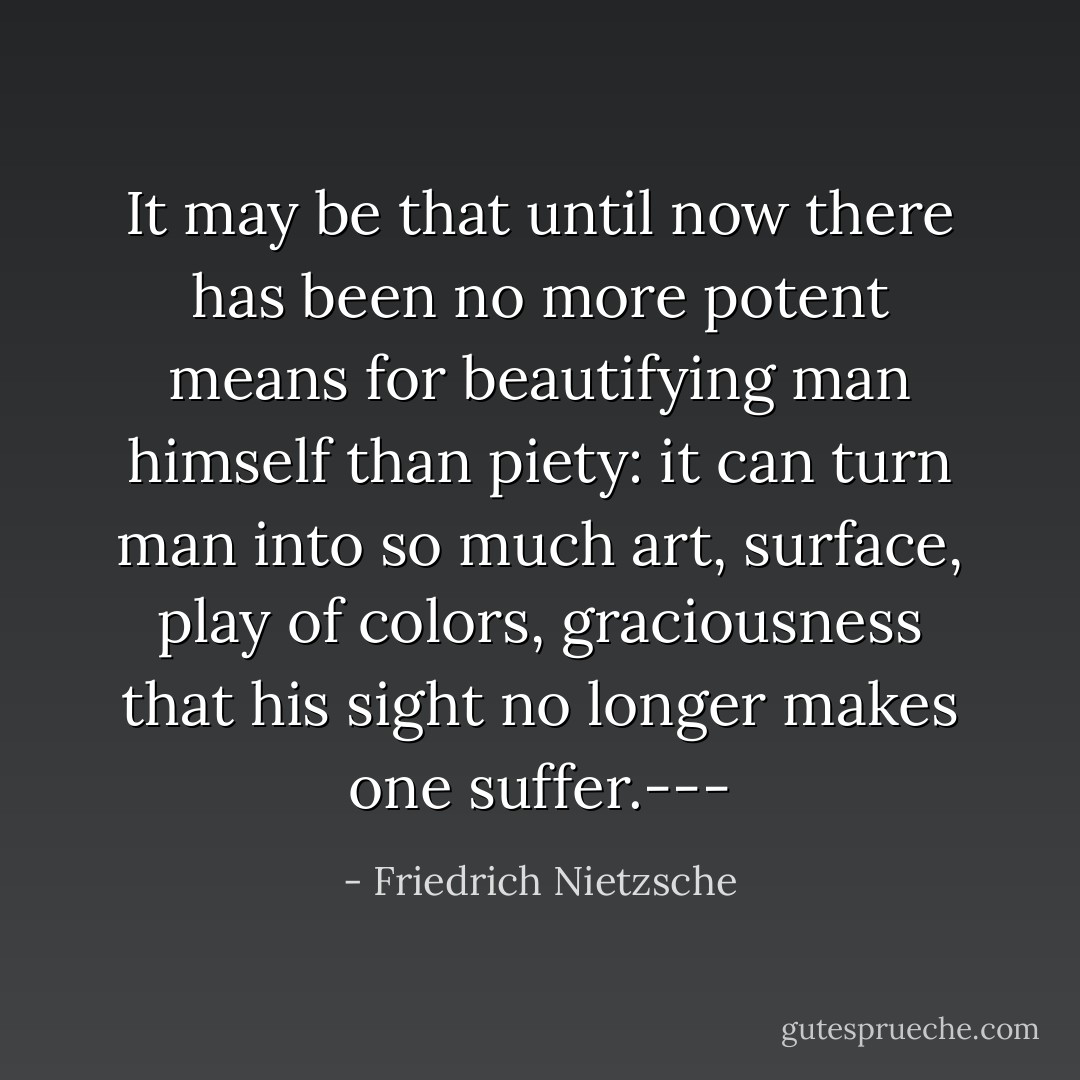 It may be that until now there has been no more potent means for beautifying man himself than piety: it can turn man into so much art, surface, play of colors, graciousness that his sight no longer makes one suffer.--- - Friedrich Nietzsche