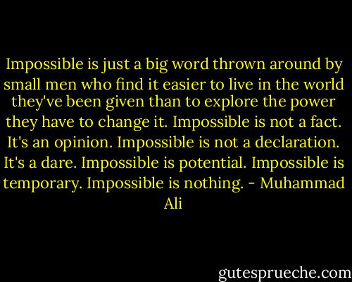 Impossible is just a big word thrown around by small men who find it easier to live in the world they've been given than to explore the power they have to change it. Impossible is not a fact. It's an opinion. Impossible is not a declaration. It's a dare. Impossible is potential. Impossible is temporary. Impossible is nothing. - Muhammad Ali