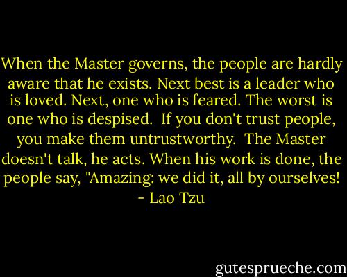 When the Master governs, the people<br />are hardly aware that he exists.<br />Next best is a leader who is loved.<br />Next, one who is feared.<br />The worst is one who is despised.<br /><br />If you don't trust people,<br />you make them untrustworthy.<br /><br />The Master doesn't talk, he acts.<br />When his work is done,<br />the people say, "Amazing:<br />we did it, all by ourselves! - Lao Tzu