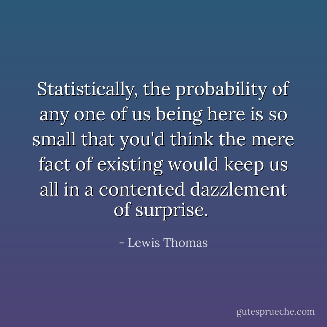 Statistically, the probability of any one of us being here is so small that you'd think the mere fact of existing would keep us all in a contented dazzlement of surprise.  - Lewis Thomas