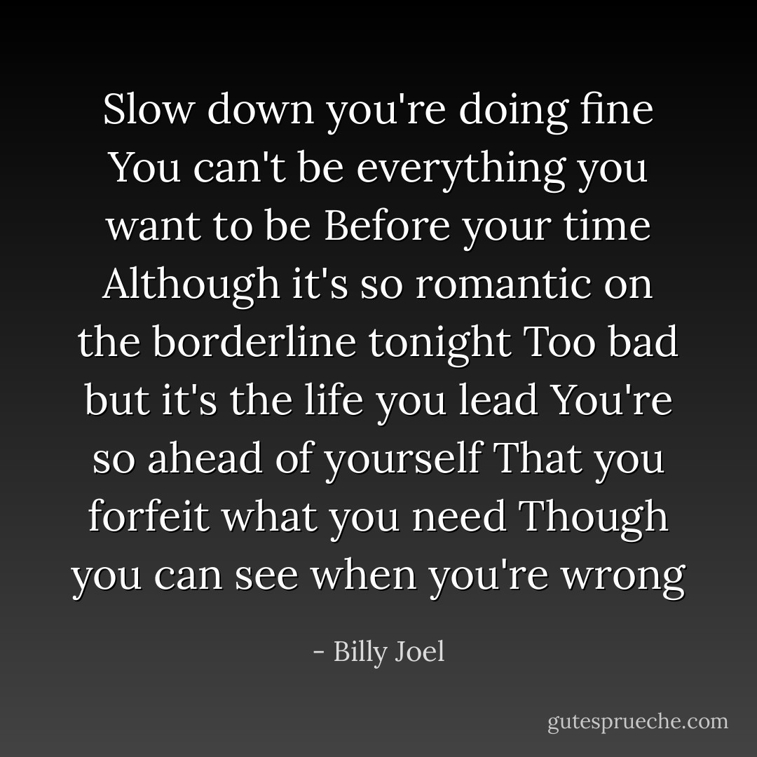 Slow down you're doing fine<br />You can't be everything you want to be<br />Before your time<br />Although it's so romantic on the borderline tonight<br />Too bad but it's the life you lead<br />You're so ahead of yourself<br />That you forfeit what you need<br />Though you can see when you're wrong - Billy Joel
