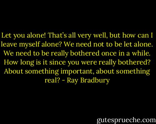 Let you alone! That’s all very well, but how can I leave myself alone? We need not to be let alone. We need to be really bothered once in a while. How long is it since you were really bothered? About something important, about something real? - Ray Bradbury