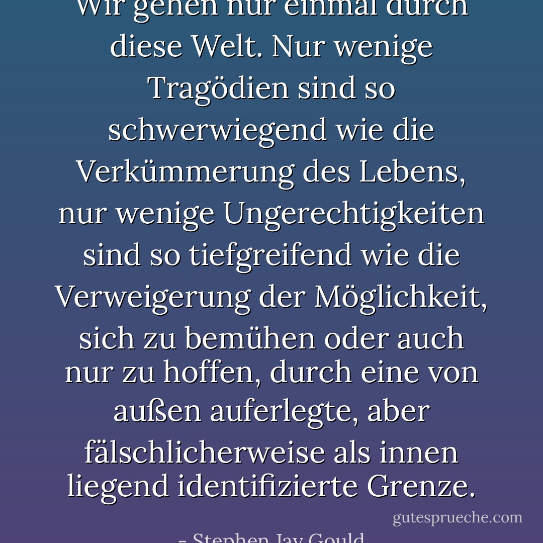 Wir gehen nur einmal durch diese Welt. Nur wenige Tragödien sind so schwerwiegend wie die Verkümmerung des Lebens, nur wenige Ungerechtigkeiten sind so tiefgreifend wie die Verweigerung der Möglichkeit, sich zu bemühen oder auch nur zu hoffen, durch eine von außen auferlegte, aber fälschlicherweise als innen liegend identifizierte Grenze. - Stephen Jay Gould<