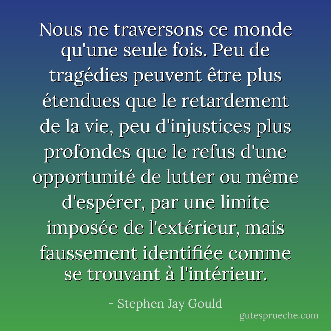 Nous ne traversons ce monde qu'une seule fois. Peu de tragédies peuvent être plus étendues que le retardement de la vie, peu d'injustices plus profondes que le refus d'une opportunité de lutter ou même d'espérer, par une limite imposée de l'extérieur, mais faussement identifiée comme se trouvant à l'intérieur. - Stephen Jay Gould