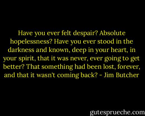 Have you ever felt despair? Absolute hopelessness? Have you ever stood in the darkness and known, deep in your heart, in your spirit, that it was never, ever going to get better? That something had been lost, forever, and that it wasn't coming back? - Jim Butcher