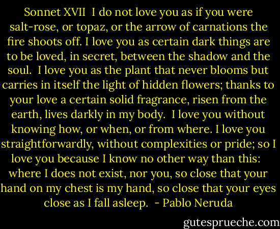 Sonnet XVII<br /><br />I do not love you as if you were salt-rose, or topaz,<br />or the arrow of carnations the fire shoots off.<br />I love you as certain dark things are to be loved,<br />in secret, between the shadow and the soul.<br /><br />I love you as the plant that never blooms<br />but carries in itself the light of hidden flowers;<br />thanks to your love a certain solid fragrance,<br />risen from the earth, lives darkly in my body.<br /><br />I love you without knowing how, or when, or from where.<br />I love you straightforwardly, without complexities or pride;<br />so I love you because I know no other way than this: <br /><br />where I does not exist, nor you,<br />so close that your hand on my chest is my hand,<br />so close that your eyes close as I fall asleep.  - Pablo Neruda