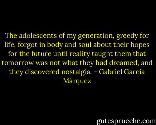 The adolescents of my generation, greedy for life, forgot in body and soul about their hopes for the future until reality taught them that tomorrow was not what they had dreamed, and they discovered nostalgia. - Gabriel García Márquez