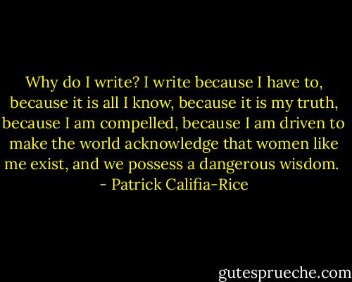 Why do I write? I write because I have to, because it is all I know, because it is my truth, because I am compelled, because I am driven to make the world acknowledge that women like me exist, and we possess a dangerous wisdom.  - Patrick Califia-Rice