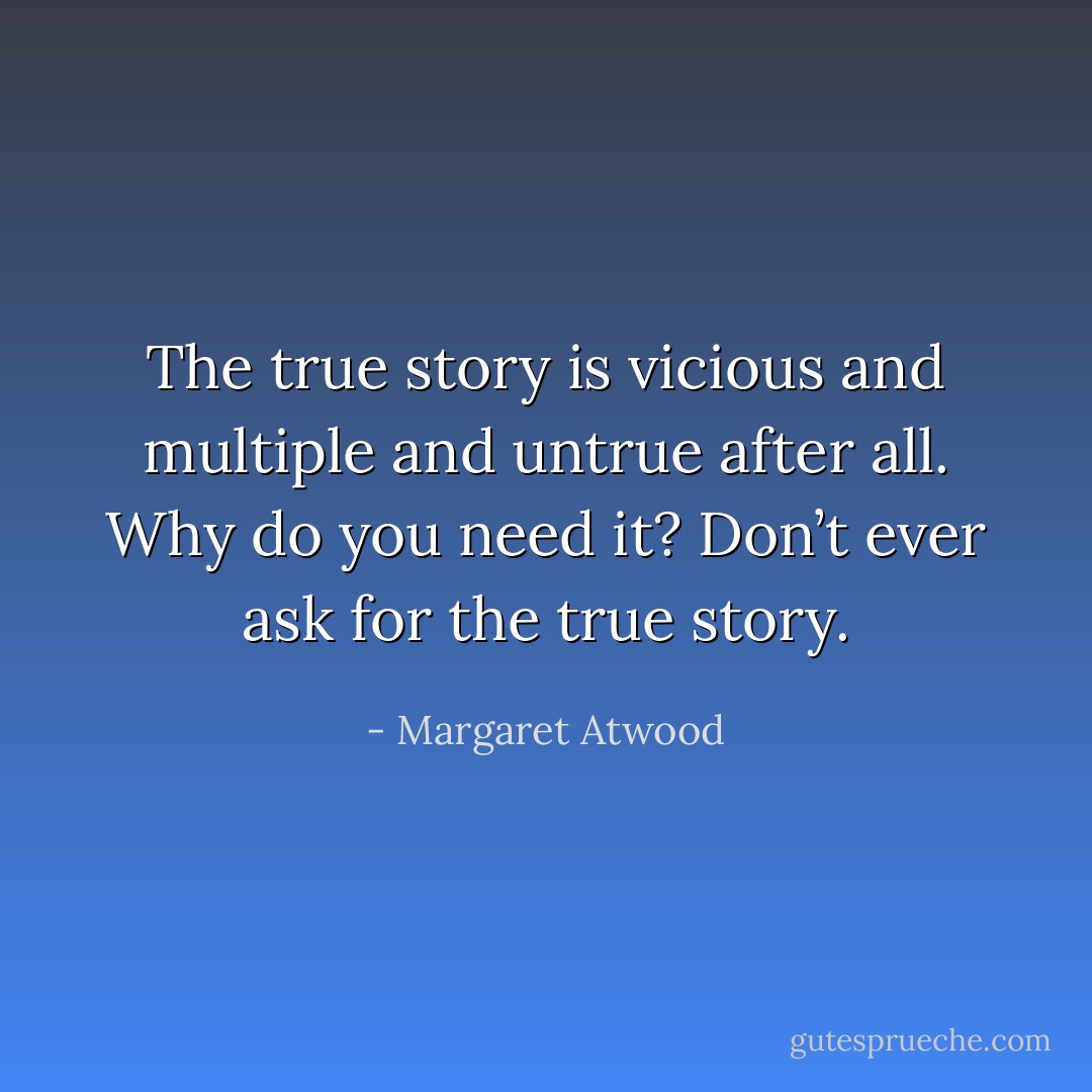 The true story is vicious and multiple and untrue after all. Why do you need it? Don’t ever ask for the true story. - Margaret Atwood