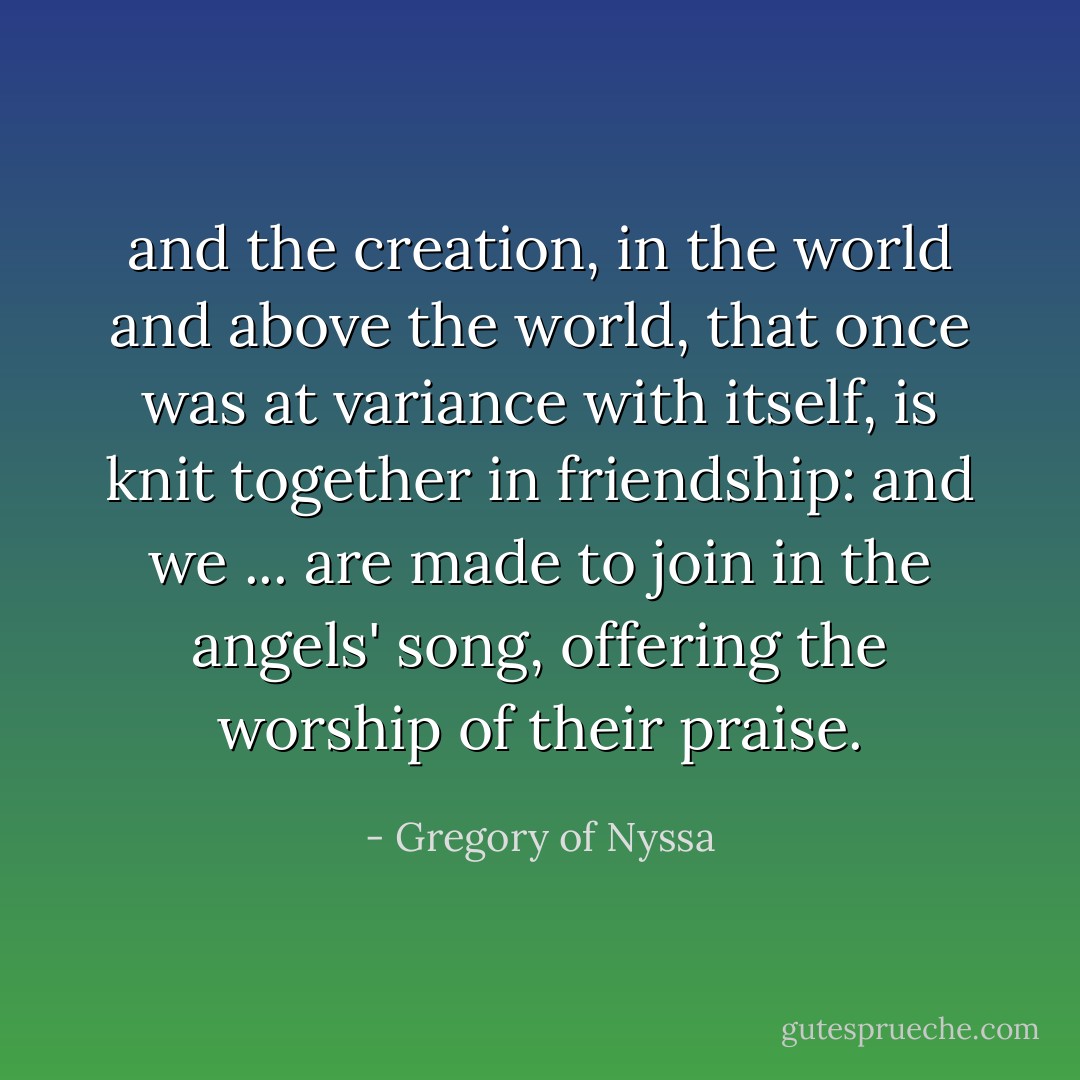 and the creation, in the world and above the world, that once was at variance with itself, is knit together in friendship: and we ... are made to join in the angels' song, offering the worship of their praise. - Gregory of Nyssa