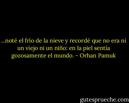 ...noté el frío de la nieve y recordé que no era ni un viejo ni un niño: en la piel sentía gozosamente el mundo. - Orhan Pamuk
