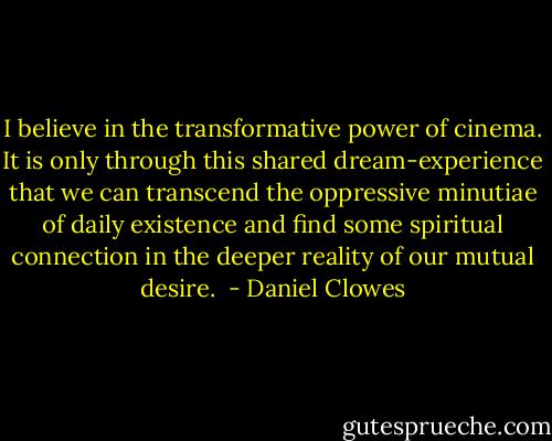 I believe in the transformative power of cinema. It is only through this shared dream-experience that we can transcend the oppressive minutiae of daily existence and find some spiritual connection in the deeper reality of our mutual desire.  - Daniel Clowes