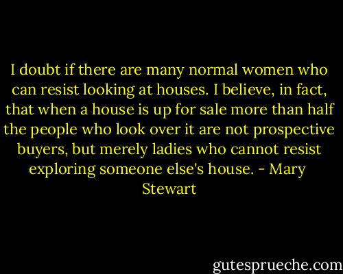 I doubt if there are many normal women who can resist looking at houses. I believe, in fact, that when a house is up for sale more than half the people who look over it are not prospective buyers, but merely ladies who cannot resist exploring someone else's house. - Mary  Stewart