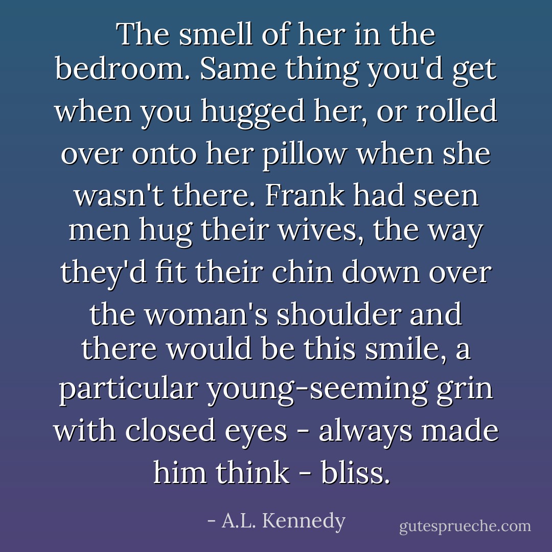 The smell of her in the bedroom. Same thing you'd get when you hugged her, or rolled over onto her pillow when she wasn't there. Frank had seen men hug their wives, the way they'd fit their chin down over the woman's shoulder and there would be this smile, a particular young-seeming grin with closed eyes - always made him think - bliss.  - A.L. Kennedy