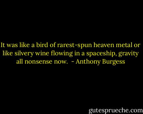 It was like a bird of rarest-spun heaven metal or like silvery wine flowing in a spaceship, gravity all nonsense now.  - Anthony Burgess