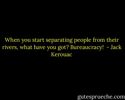 When you start separating people from their rivers, what have you got? Bureaucracy!  - Jack Kerouac