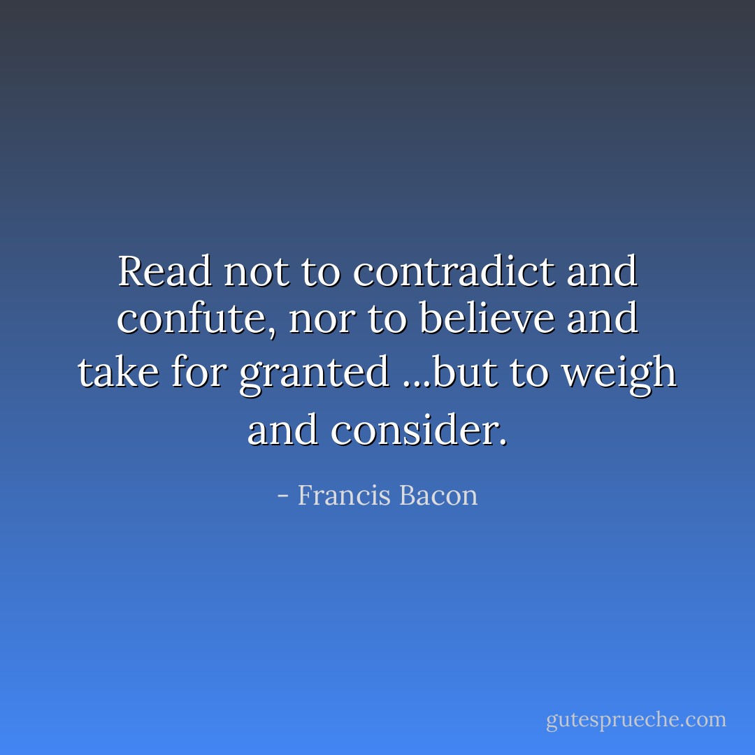 Read not to contradict and confute, nor to believe and take for granted ...but to weigh and consider. - Francis Bacon