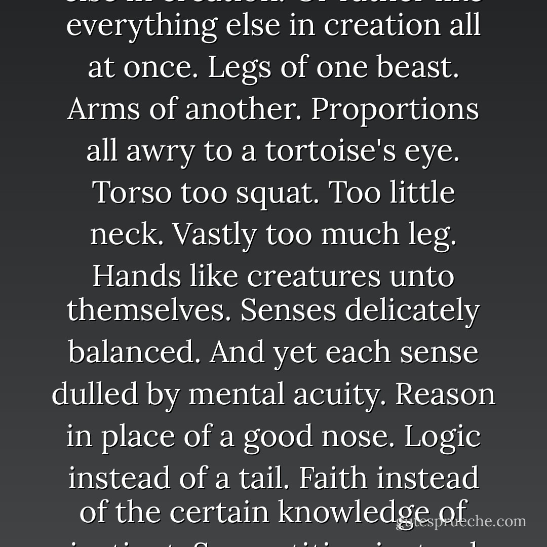 How these humans dispose themselves! Unlike anything else in creation. Or rather like everything else in creation all at once. Legs of one beast. Arms of another. Proportions all awry to a tortoise's eye. Torso too squat. Too little neck. Vastly too much leg. Hands like creatures unto themselves. Senses delicately balanced. And yet each sense dulled by mental acuity. Reason in place of a good nose. Logic instead of a tail. Faith instead of the certain knowledge of instinct. Superstition instead of a shell. - Verlyn Klinkenborg