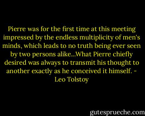 Pierre was for the first time at this meeting impressed by the endless multiplicity of men's minds, which leads to no truth being ever seen by two persons alike...What Pierre chiefly desired was always to transmit his thought to another exactly as he conceived it himself. - Leo Tolstoy