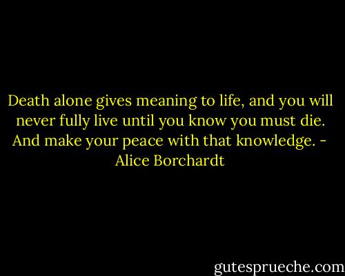 Death alone gives meaning to life, and you will never fully live until you know you must die. And make your peace with that knowledge. - Alice Borchardt