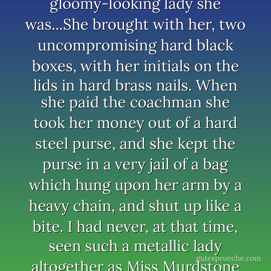 It was Miss Murdstone who was arrived, and a gloomy-looking lady she was...She brought with her, two uncompromising hard black boxes, with her initials on the lids in hard brass nails. When she paid the coachman she took her money out of a hard steel purse, and she kept the purse in a very jail of a bag which hung upon her arm by a heavy chain, and shut up like a bite. I had never, at that time, seen such a metallic lady altogether as Miss Murdstone was. - Charles Dickens