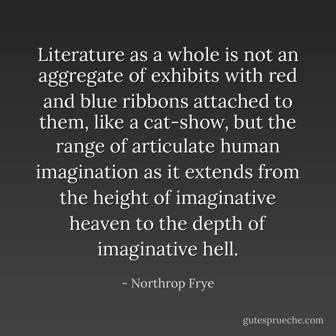 Literature as a whole is not an aggregate of exhibits with red and blue ribbons attached to them, like a cat-show, but the range of articulate human imagination as it extends from the height of imaginative heaven to the depth of imaginative hell. - Northrop Frye