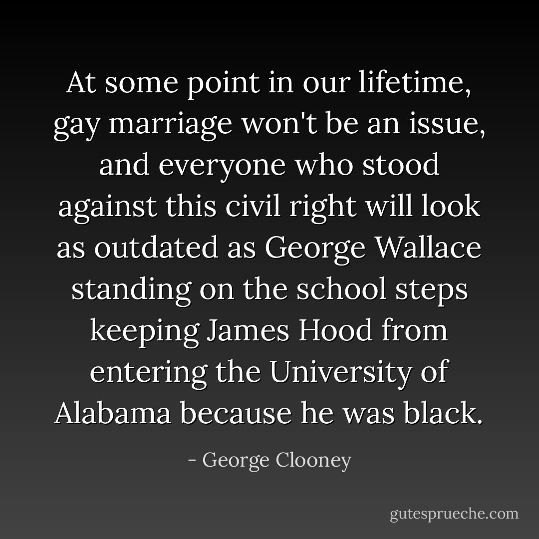At some point in our lifetime, gay marriage won't be an issue, and everyone who stood against this civil right will look as outdated as George Wallace standing on the school steps keeping James Hood from entering the University of Alabama because he was black. - George Clooney