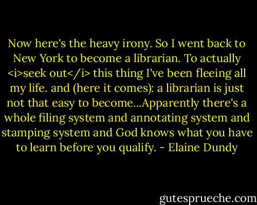 Now here's the heavy irony. So I went back to New York to become a librarian. To actually <i>seek out</i> this thing I've been fleeing all my life. and (here it comes): a librarian is just not that easy to become...Apparently there's a whole filing system and annotating system and stamping system and God knows what you have to learn before you qualify. - Elaine Dundy