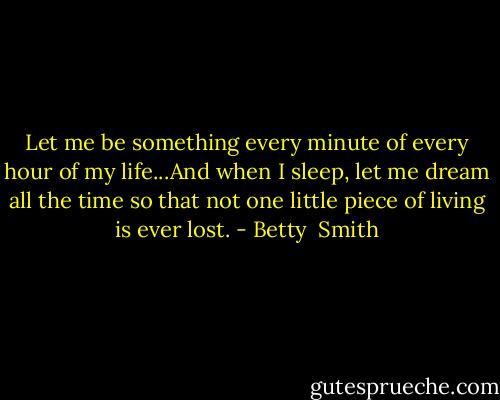 Let me be something every minute of every hour of my life...And when I sleep, let me dream all the time so that not one little piece of living is ever lost. - Betty  Smith