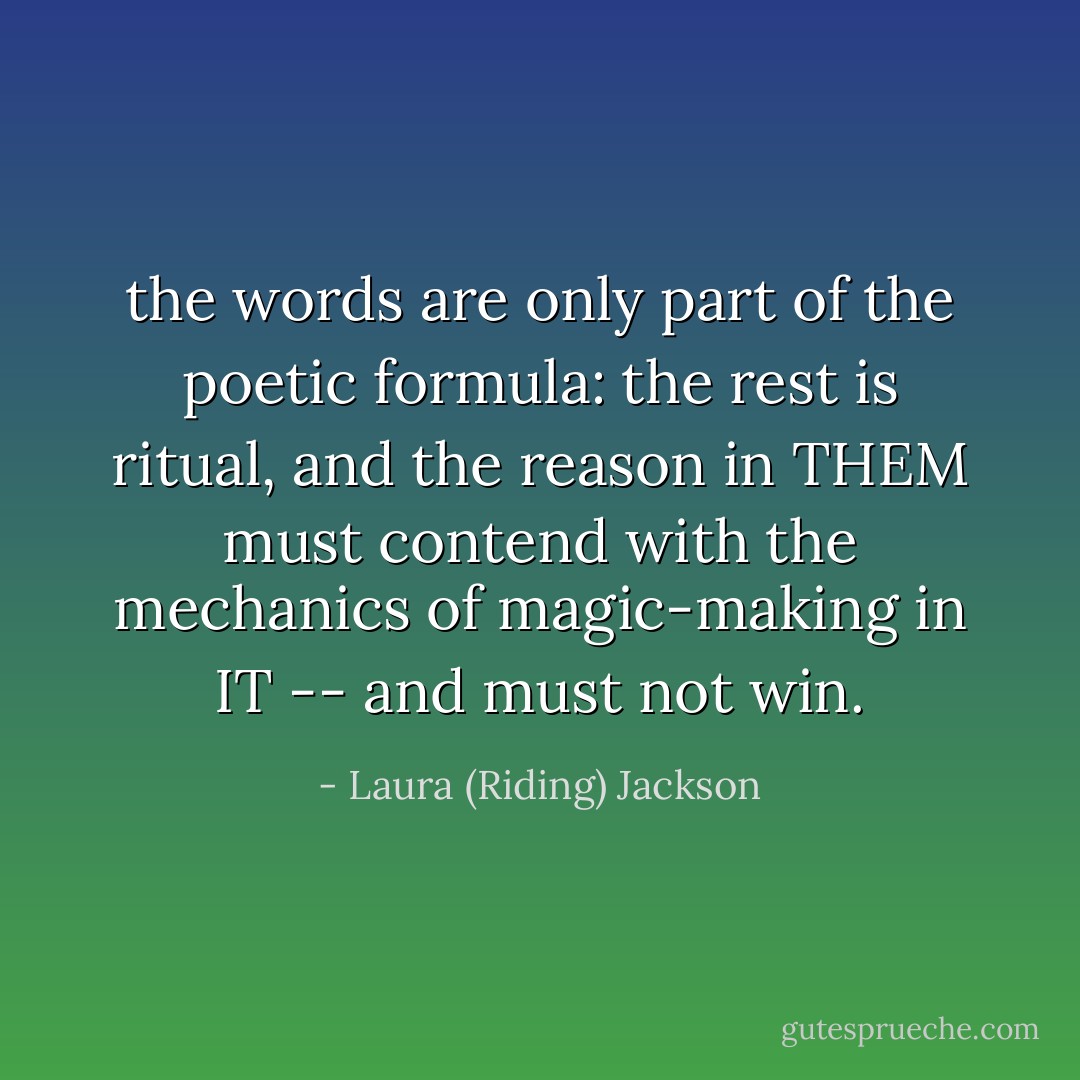 the words are only part of the poetic<br />formula: the rest is ritual, and the<br />reason in THEM must contend with the<br />mechanics of magic-making in IT -- and<br />must not win. - Laura (Riding) Jackson