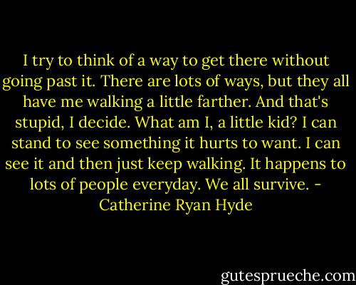 I try to think of a way to get there without going past it. There are lots of ways, but they all have me walking a little farther. And that's stupid, I decide. What am I, a little kid? I can stand to see something it hurts to want. I can see it and then just keep walking. It happens to lots of people everyday. We all survive. - Catherine Ryan Hyde