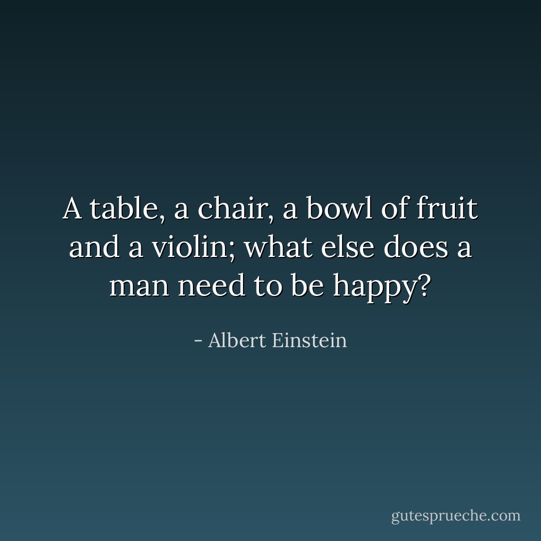 A table, a chair, a bowl of fruit and a violin; what else does a man need to be happy? - Albert Einstein