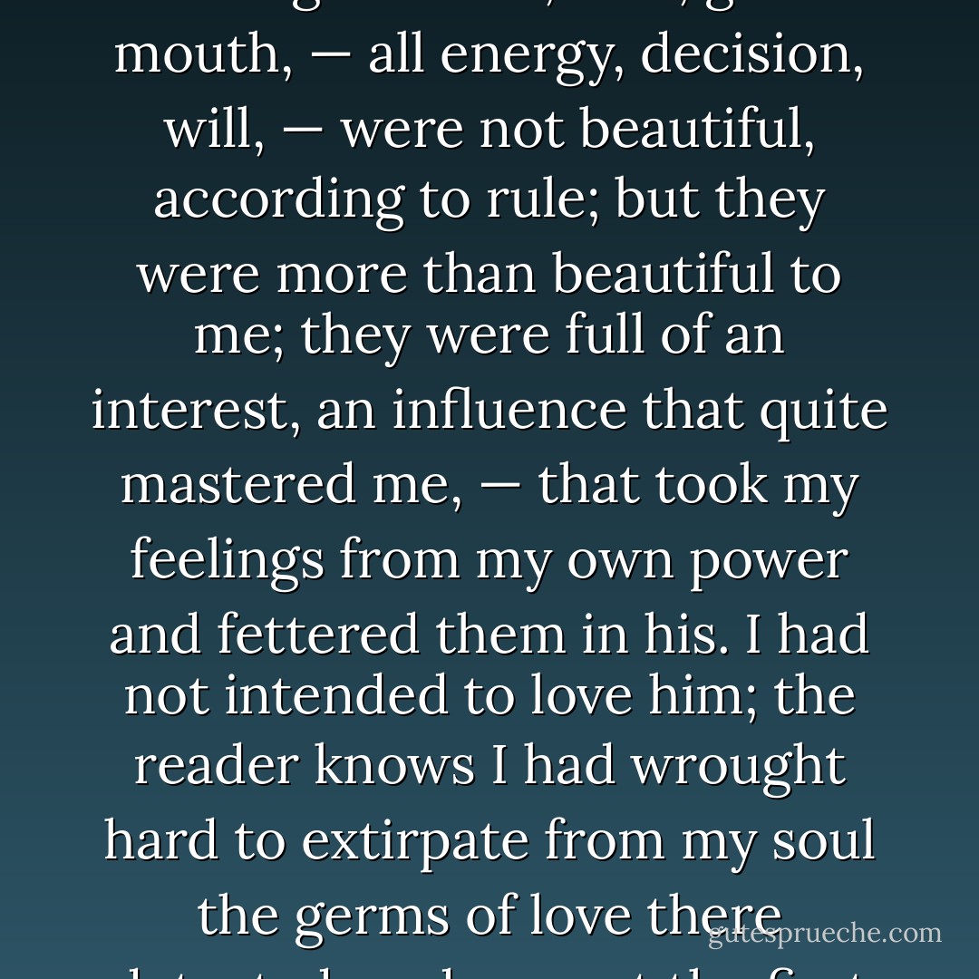 Most true is it that 'beauty is in the eye of the gazer.' My master’s colourless, olive face, square, massive brow, broad and jetty eyebrows, deep eyes, strong features, firm, grim mouth, — all energy, decision, will, — were not beautiful, according to rule; but they were more than beautiful to me; they were full of an interest, an influence that quite mastered me, — that took my feelings from my own power and fettered them in his. I had not intended to love him; the reader knows I had wrought hard to extirpate from my soul the germs of love there detected; and now, at the first renewed view of him, they spontaneously arrived, green and strong! He made me love him without looking at me. - Charlotte Brontë