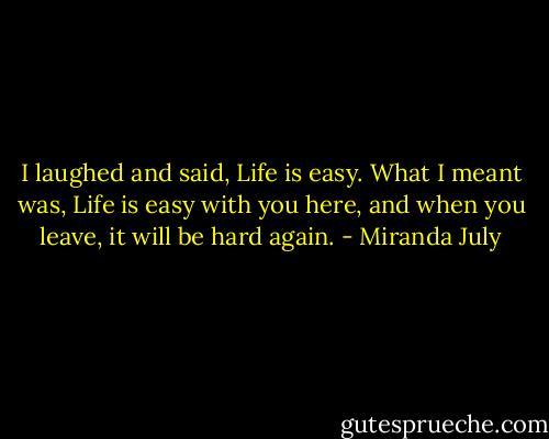 I laughed and said, Life is easy. What I meant was, Life is easy with you here, and when you leave, it will be hard again. - Miranda July