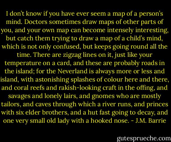 I don’t know if you have ever seem a map of a person’s mind. Doctors sometimes draw maps of other parts of you, and your own map can become intensely interesting, but catch them trying to draw a map of a child’s mind, which is not only confused, but keeps going round all the time. There are zigzag lines on it, just like your temperature on a card, and these are probably roads in the island; for the Neverland is always more or less and island, with astonishing splashes of colour here and there, and coral reefs and rakish-looking craft in the offing, and savages and lonely lairs, and gnomes who are mostly tailors, and caves through which a river runs, and princes with six elder brothers, and a hut fast going to decay, and one very small old lady with a hooked nose. - J.M. Barrie