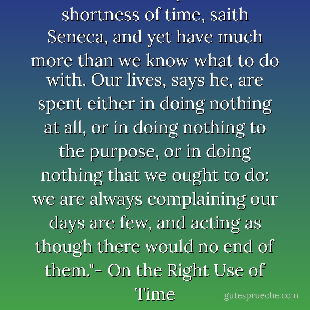 We all of us complain of the shortness of time, saith Seneca, and yet have much more than we know what to do with. Our lives, says he, are spent either in doing nothing at all, or in doing nothing to the purpose, or in doing nothing that we ought to do: we are always complaining our days are few, and acting as though there would no end of them."- On the Right Use of Time - Joseph Addison