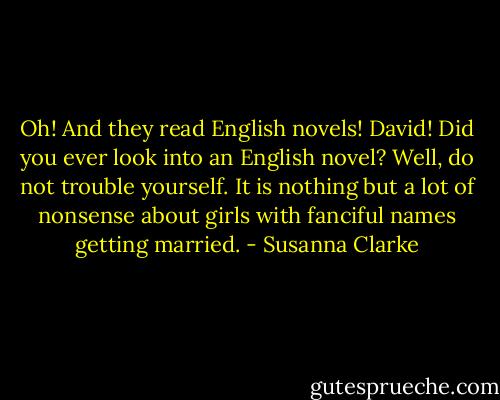 Oh! And they read English novels! David! Did you ever look into an English novel? Well, do not trouble yourself. It is nothing but a lot of nonsense about girls with fanciful names getting married. - Susanna Clarke