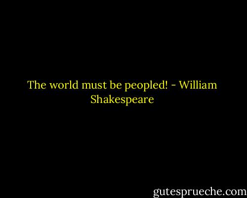 The world must be peopled! - William Shakespeare