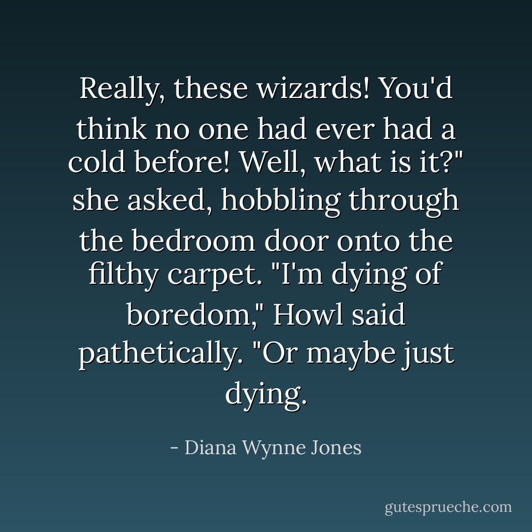 Really, these wizards! You'd think no one had ever had a cold before! Well, what is it?" she asked, hobbling through the bedroom door onto the filthy carpet.<br />"I'm dying of boredom," Howl said pathetically. "Or maybe just dying. - Diana Wynne Jones