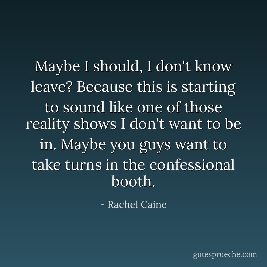 Maybe I should, I don't know leave? Because this is starting to sound like one of those reality shows I don't want to be in. Maybe you guys want to take turns in the confessional booth. - Rachel Caine